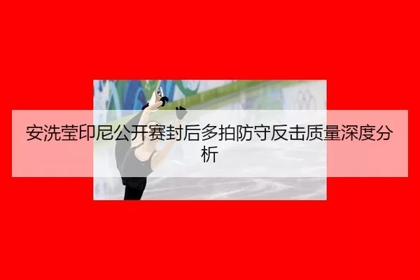 安洗莹印尼公开赛封后多拍防守反击质量深度分析